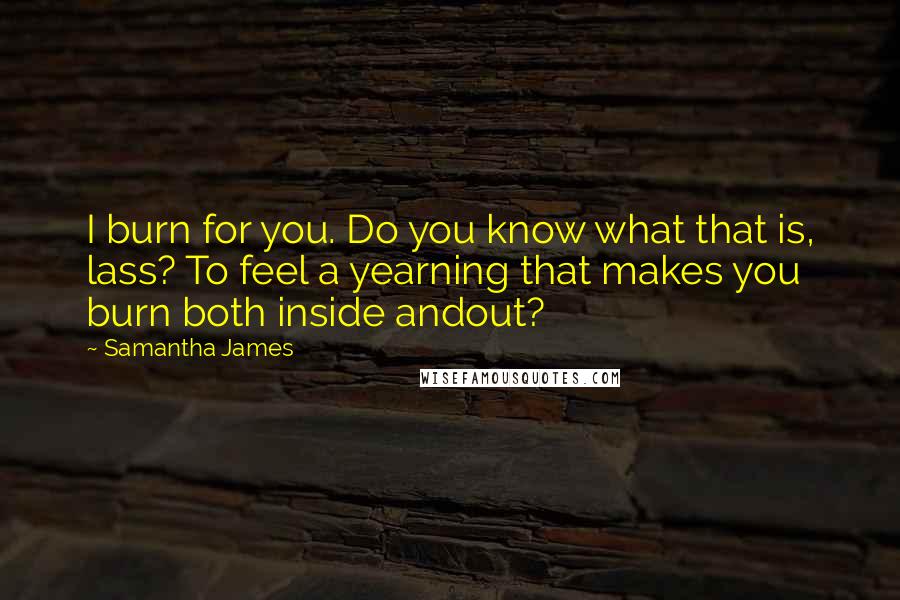 Samantha James Quotes: I burn for you. Do you know what that is, lass? To feel a yearning that makes you burn both inside andout?