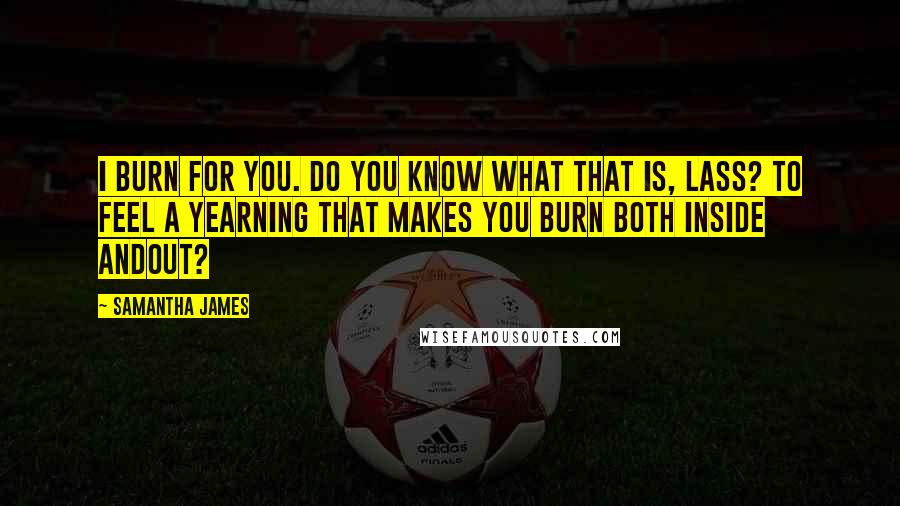 Samantha James Quotes: I burn for you. Do you know what that is, lass? To feel a yearning that makes you burn both inside andout?