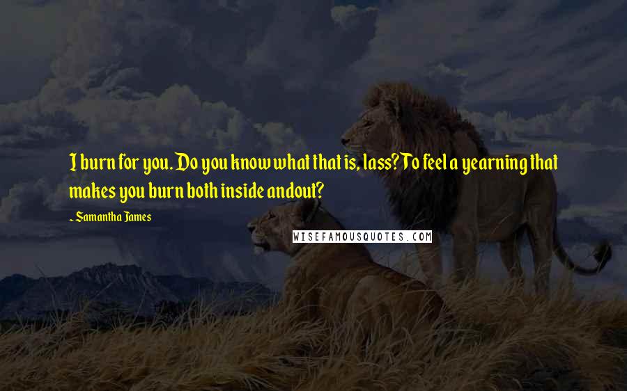 Samantha James Quotes: I burn for you. Do you know what that is, lass? To feel a yearning that makes you burn both inside andout?