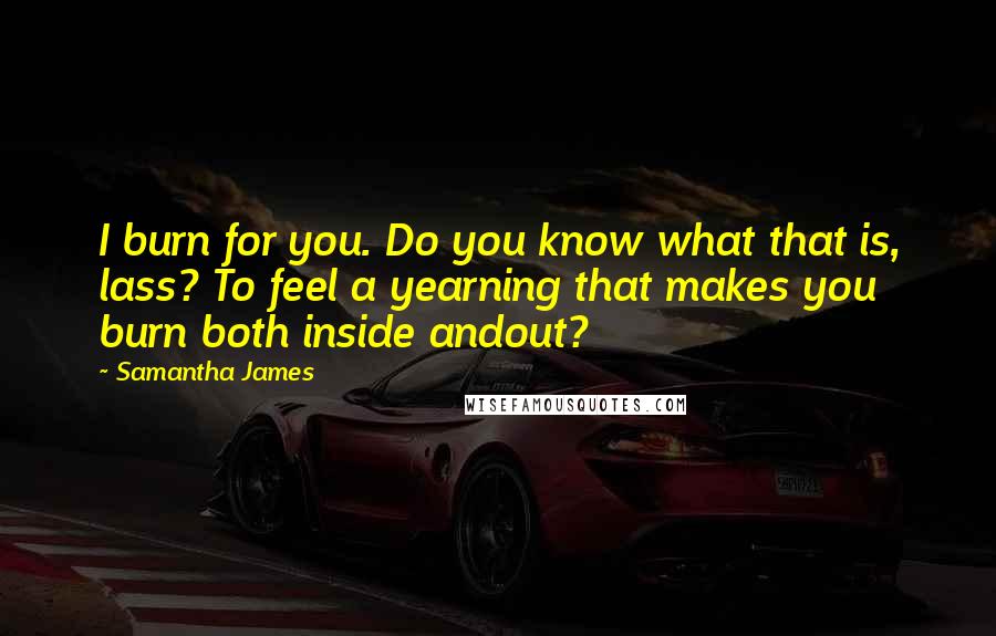 Samantha James Quotes: I burn for you. Do you know what that is, lass? To feel a yearning that makes you burn both inside andout?