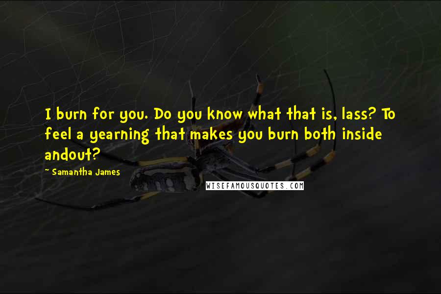 Samantha James Quotes: I burn for you. Do you know what that is, lass? To feel a yearning that makes you burn both inside andout?