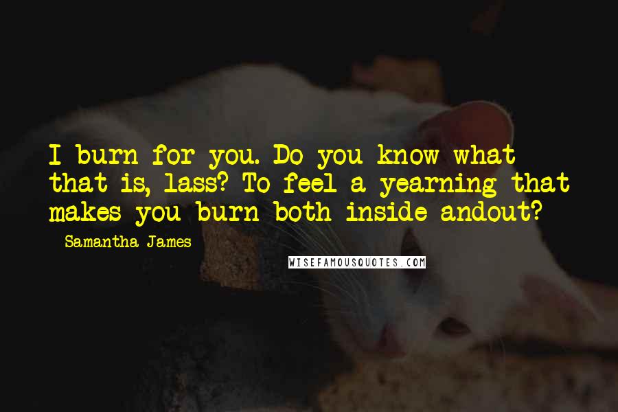 Samantha James Quotes: I burn for you. Do you know what that is, lass? To feel a yearning that makes you burn both inside andout?