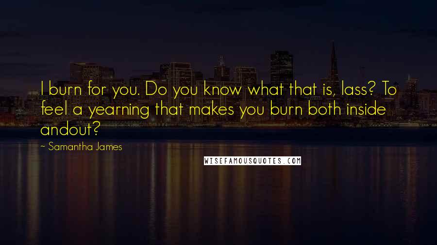 Samantha James Quotes: I burn for you. Do you know what that is, lass? To feel a yearning that makes you burn both inside andout?