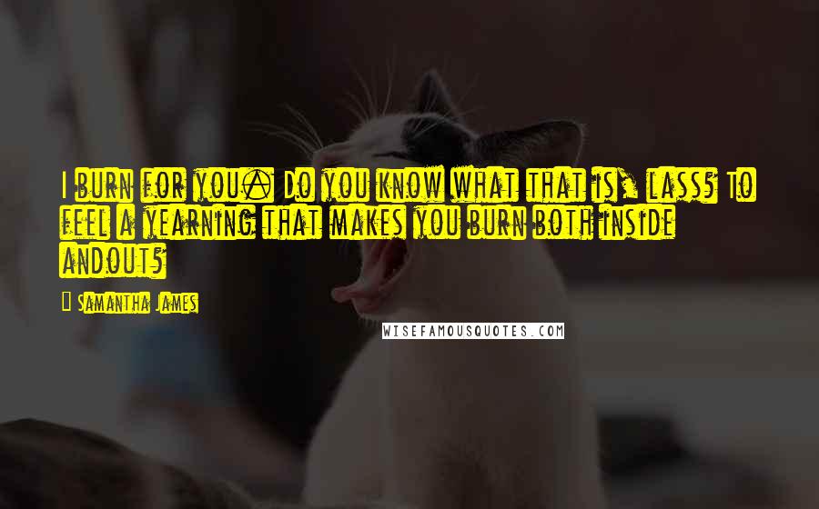 Samantha James Quotes: I burn for you. Do you know what that is, lass? To feel a yearning that makes you burn both inside andout?