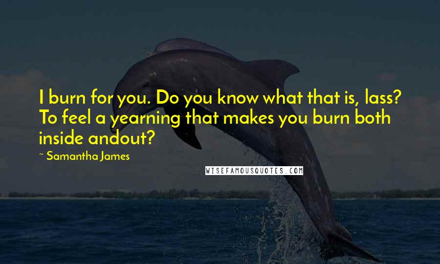 Samantha James Quotes: I burn for you. Do you know what that is, lass? To feel a yearning that makes you burn both inside andout?