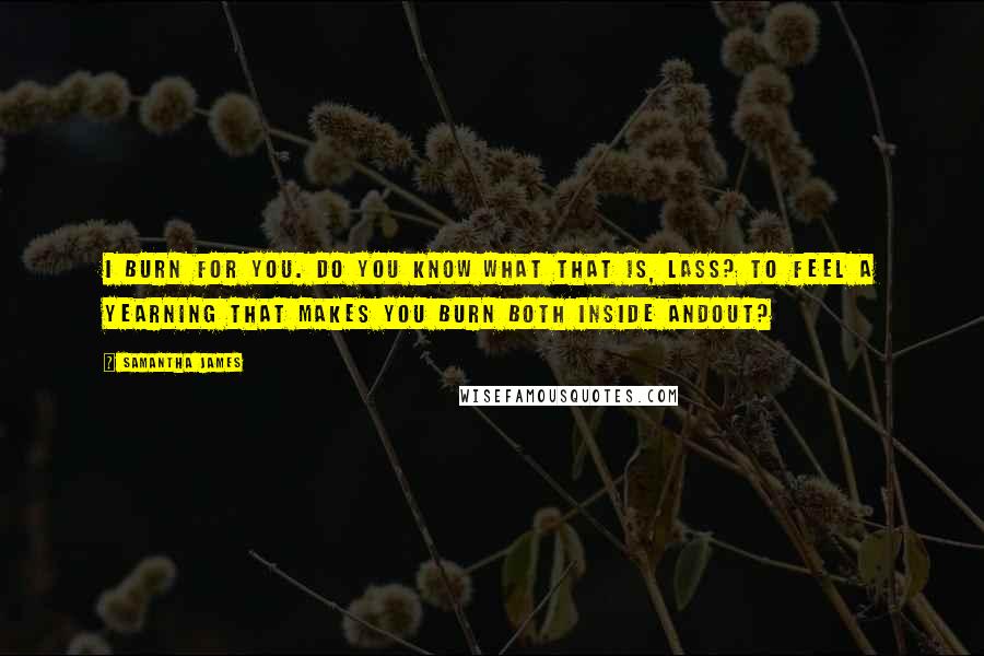 Samantha James Quotes: I burn for you. Do you know what that is, lass? To feel a yearning that makes you burn both inside andout?