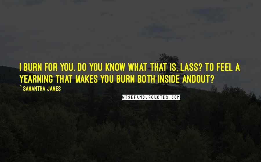 Samantha James Quotes: I burn for you. Do you know what that is, lass? To feel a yearning that makes you burn both inside andout?