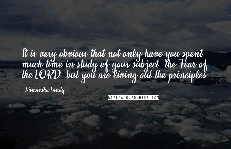 Samantha Landy Quotes: It is very obvious that not only have you spent much time in study of your subject, the Fear of the LORD, but you are living out the principles.