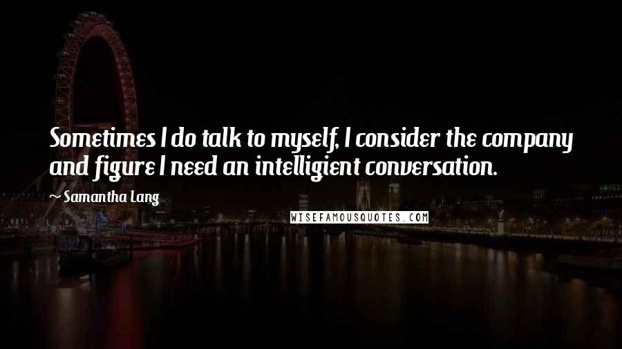 Samantha Lang Quotes: Sometimes I do talk to myself, I consider the company and figure I need an intelligient conversation.