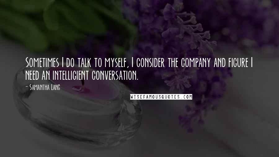 Samantha Lang Quotes: Sometimes I do talk to myself, I consider the company and figure I need an intelligient conversation.