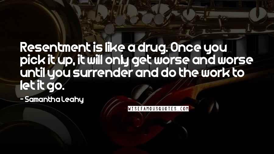 Samantha Leahy Quotes: Resentment is like a drug. Once you pick it up, it will only get worse and worse until you surrender and do the work to let it go.