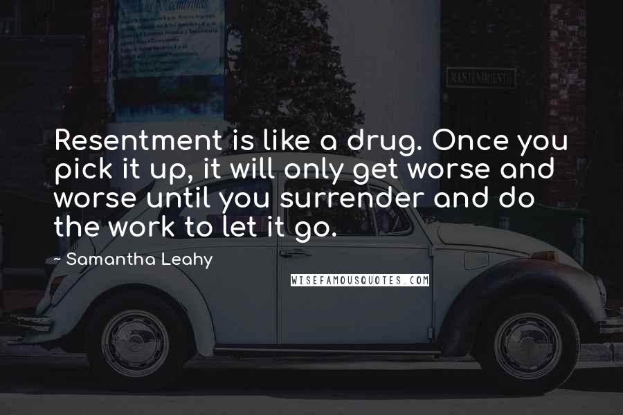 Samantha Leahy Quotes: Resentment is like a drug. Once you pick it up, it will only get worse and worse until you surrender and do the work to let it go.
