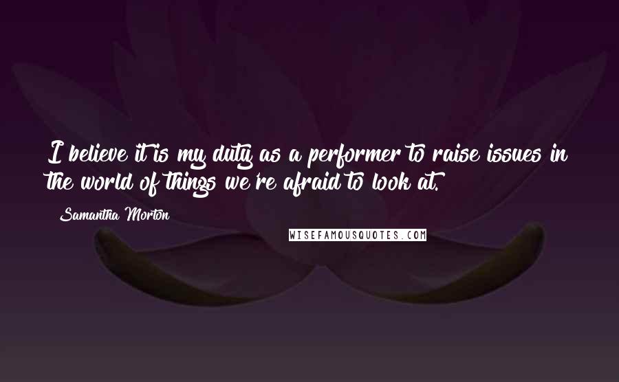 Samantha Morton Quotes: I believe it is my duty as a performer to raise issues in the world of things we're afraid to look at.