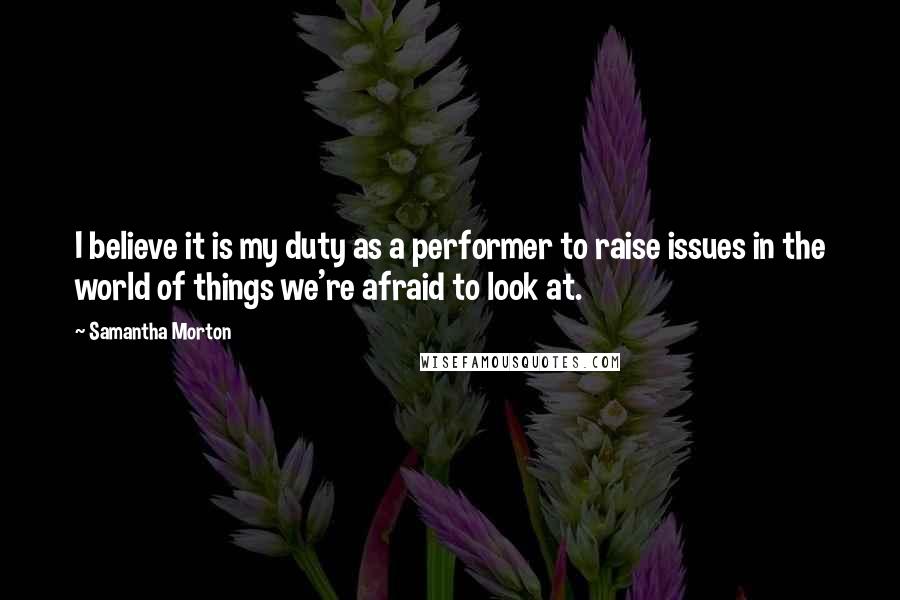 Samantha Morton Quotes: I believe it is my duty as a performer to raise issues in the world of things we're afraid to look at.