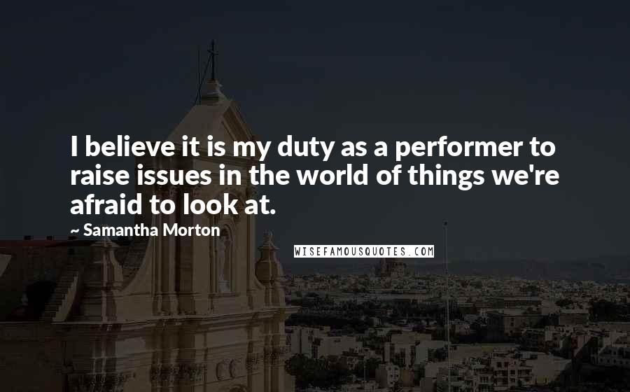 Samantha Morton Quotes: I believe it is my duty as a performer to raise issues in the world of things we're afraid to look at.