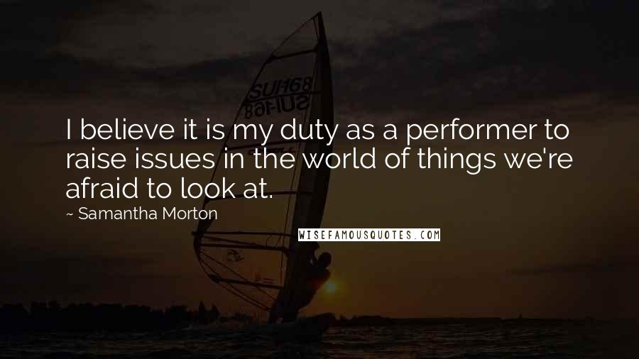 Samantha Morton Quotes: I believe it is my duty as a performer to raise issues in the world of things we're afraid to look at.