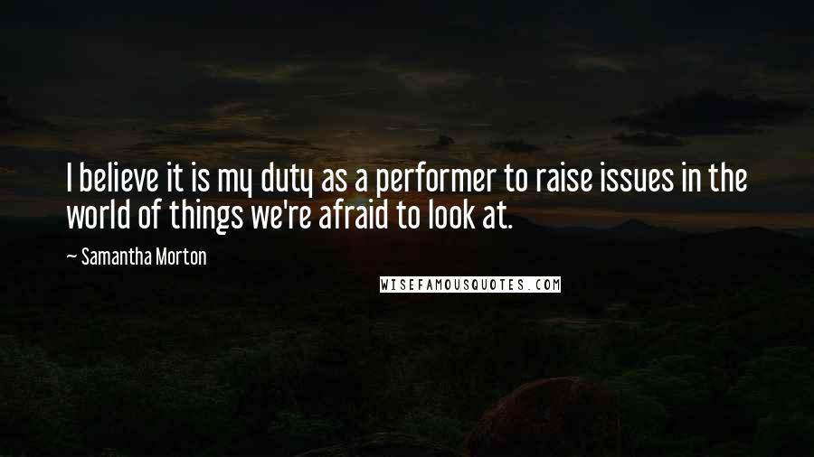 Samantha Morton Quotes: I believe it is my duty as a performer to raise issues in the world of things we're afraid to look at.