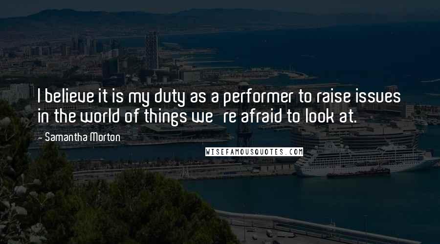 Samantha Morton Quotes: I believe it is my duty as a performer to raise issues in the world of things we're afraid to look at.