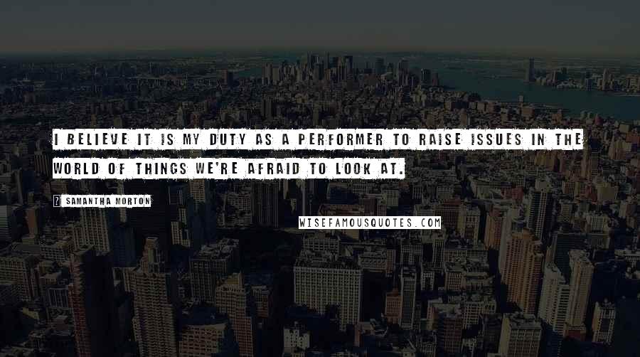 Samantha Morton Quotes: I believe it is my duty as a performer to raise issues in the world of things we're afraid to look at.