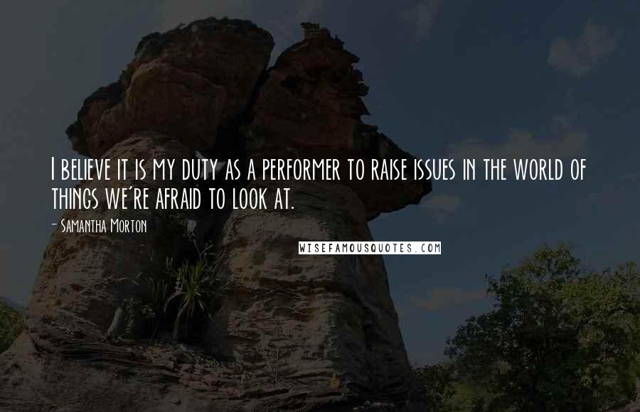 Samantha Morton Quotes: I believe it is my duty as a performer to raise issues in the world of things we're afraid to look at.