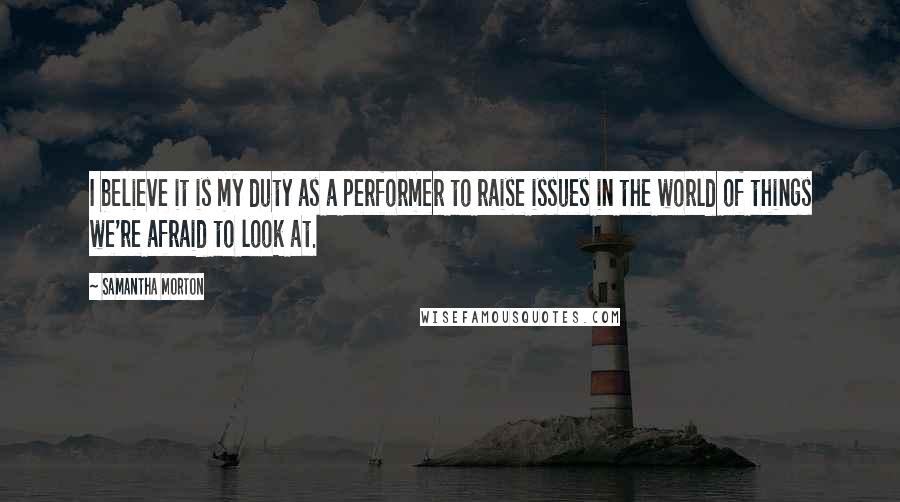 Samantha Morton Quotes: I believe it is my duty as a performer to raise issues in the world of things we're afraid to look at.