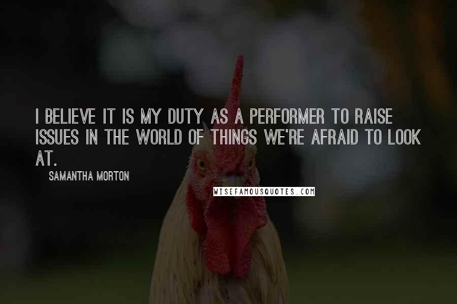 Samantha Morton Quotes: I believe it is my duty as a performer to raise issues in the world of things we're afraid to look at.