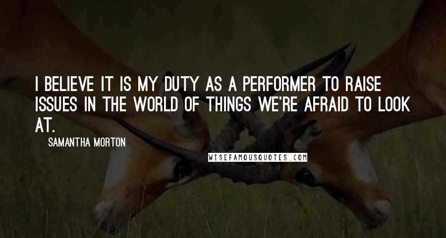 Samantha Morton Quotes: I believe it is my duty as a performer to raise issues in the world of things we're afraid to look at.