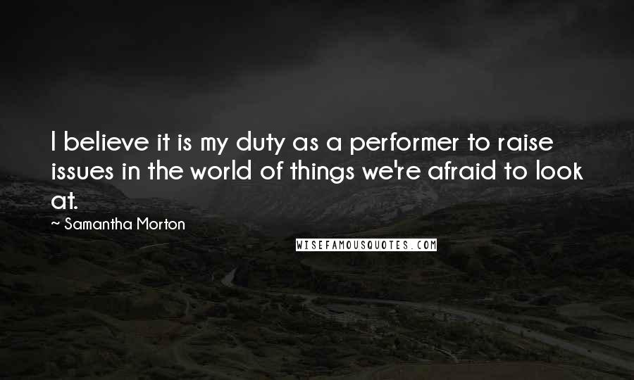 Samantha Morton Quotes: I believe it is my duty as a performer to raise issues in the world of things we're afraid to look at.