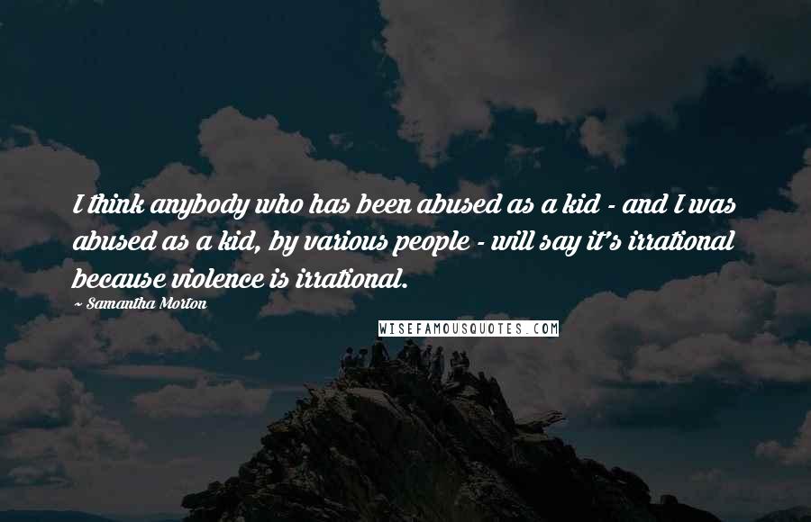 Samantha Morton Quotes: I think anybody who has been abused as a kid - and I was abused as a kid, by various people - will say it's irrational because violence is irrational.