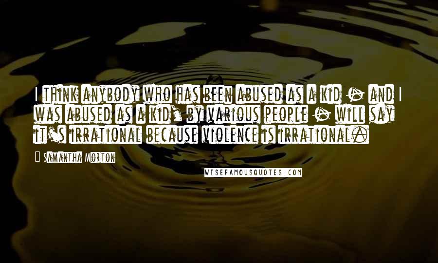 Samantha Morton Quotes: I think anybody who has been abused as a kid - and I was abused as a kid, by various people - will say it's irrational because violence is irrational.