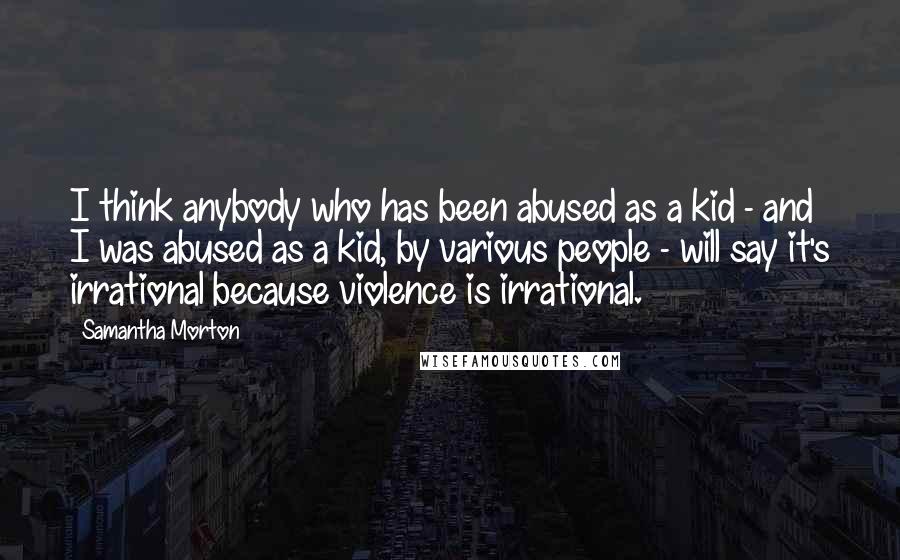 Samantha Morton Quotes: I think anybody who has been abused as a kid - and I was abused as a kid, by various people - will say it's irrational because violence is irrational.