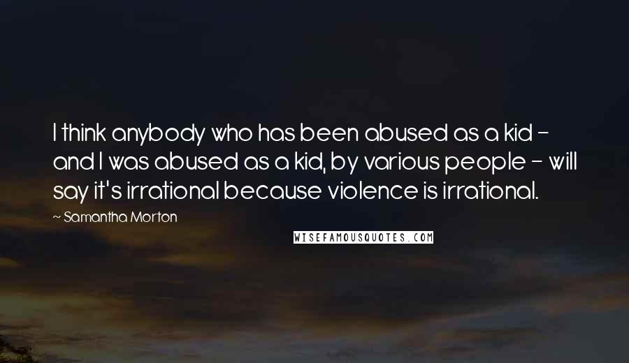 Samantha Morton Quotes: I think anybody who has been abused as a kid - and I was abused as a kid, by various people - will say it's irrational because violence is irrational.