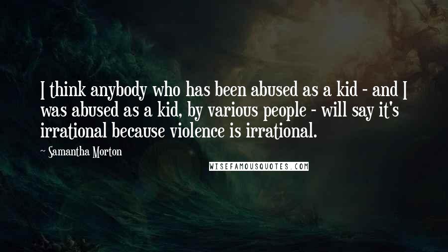 Samantha Morton Quotes: I think anybody who has been abused as a kid - and I was abused as a kid, by various people - will say it's irrational because violence is irrational.