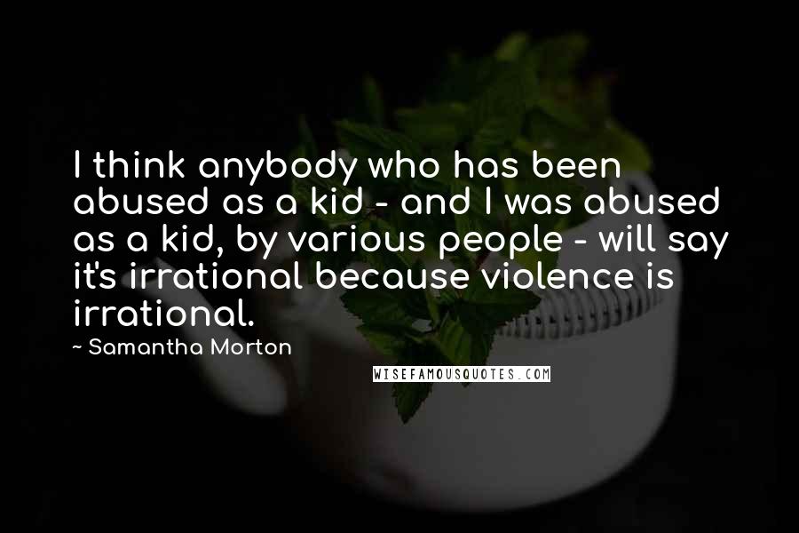 Samantha Morton Quotes: I think anybody who has been abused as a kid - and I was abused as a kid, by various people - will say it's irrational because violence is irrational.