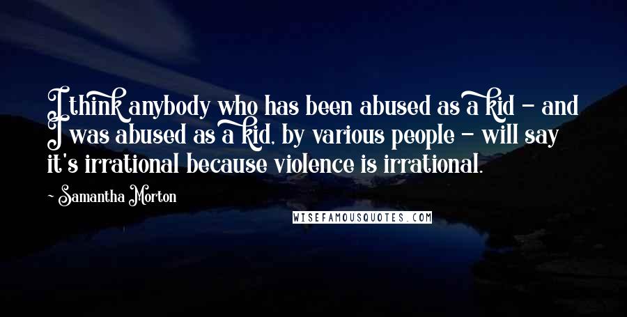 Samantha Morton Quotes: I think anybody who has been abused as a kid - and I was abused as a kid, by various people - will say it's irrational because violence is irrational.