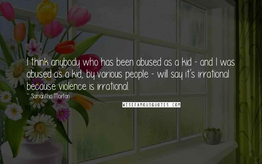 Samantha Morton Quotes: I think anybody who has been abused as a kid - and I was abused as a kid, by various people - will say it's irrational because violence is irrational.