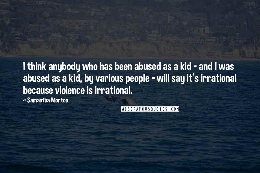 Samantha Morton Quotes: I think anybody who has been abused as a kid - and I was abused as a kid, by various people - will say it's irrational because violence is irrational.