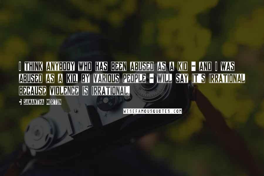 Samantha Morton Quotes: I think anybody who has been abused as a kid - and I was abused as a kid, by various people - will say it's irrational because violence is irrational.