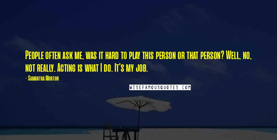 Samantha Morton Quotes: People often ask me, was it hard to play this person or that person? Well, no, not really. Acting is what I do. It's my job.