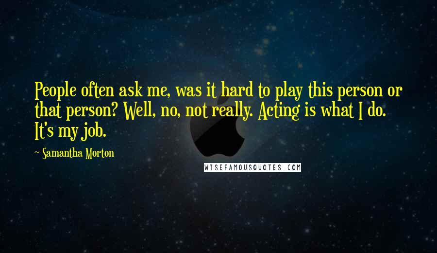 Samantha Morton Quotes: People often ask me, was it hard to play this person or that person? Well, no, not really. Acting is what I do. It's my job.