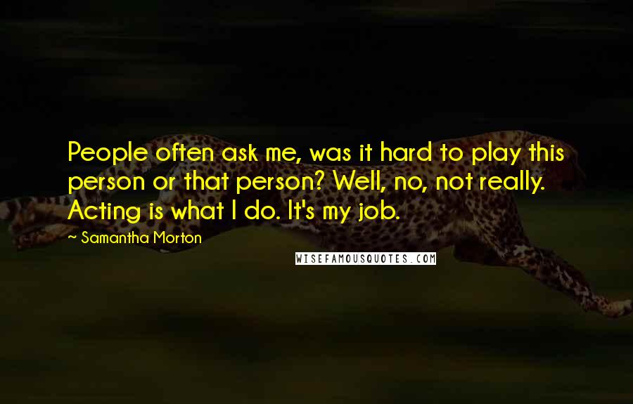 Samantha Morton Quotes: People often ask me, was it hard to play this person or that person? Well, no, not really. Acting is what I do. It's my job.