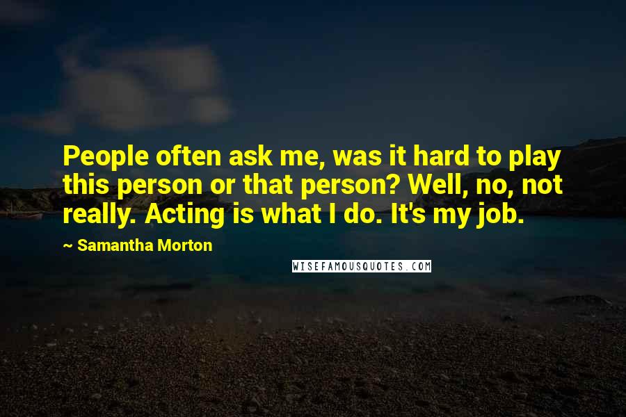 Samantha Morton Quotes: People often ask me, was it hard to play this person or that person? Well, no, not really. Acting is what I do. It's my job.