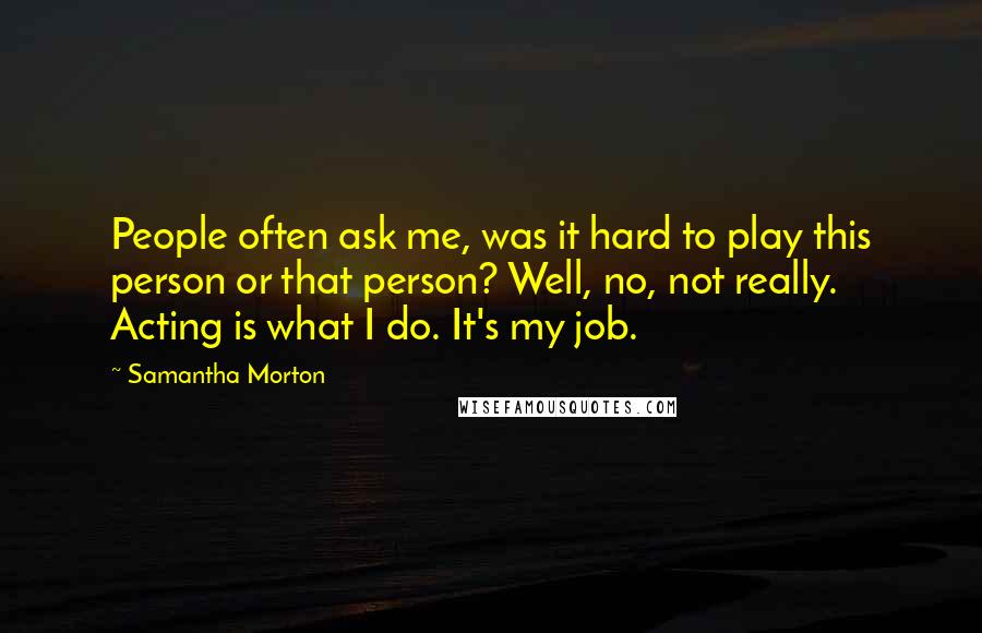 Samantha Morton Quotes: People often ask me, was it hard to play this person or that person? Well, no, not really. Acting is what I do. It's my job.