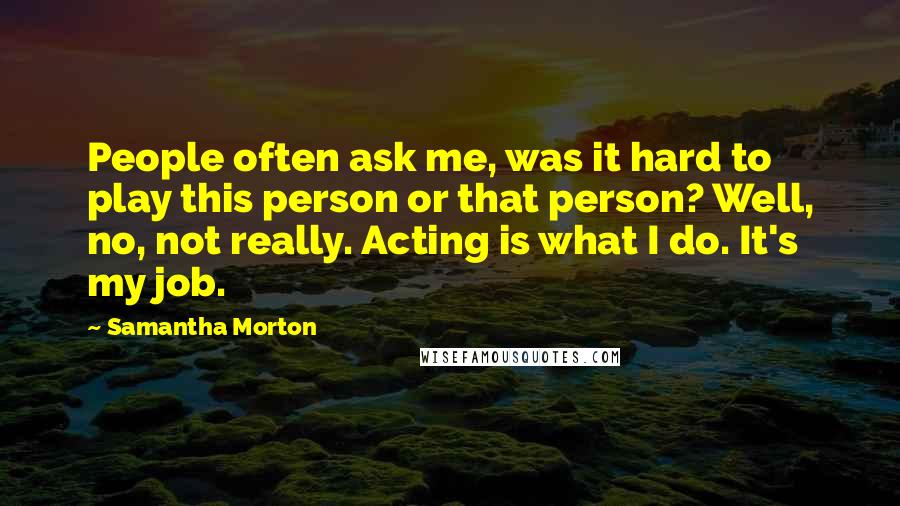Samantha Morton Quotes: People often ask me, was it hard to play this person or that person? Well, no, not really. Acting is what I do. It's my job.