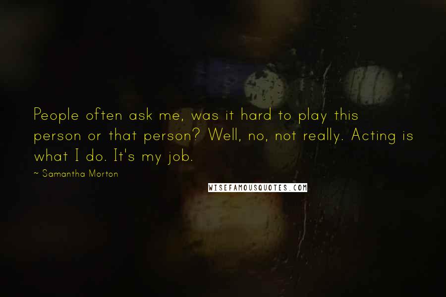 Samantha Morton Quotes: People often ask me, was it hard to play this person or that person? Well, no, not really. Acting is what I do. It's my job.
