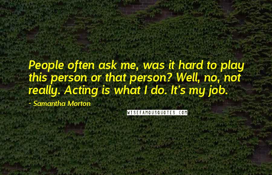 Samantha Morton Quotes: People often ask me, was it hard to play this person or that person? Well, no, not really. Acting is what I do. It's my job.