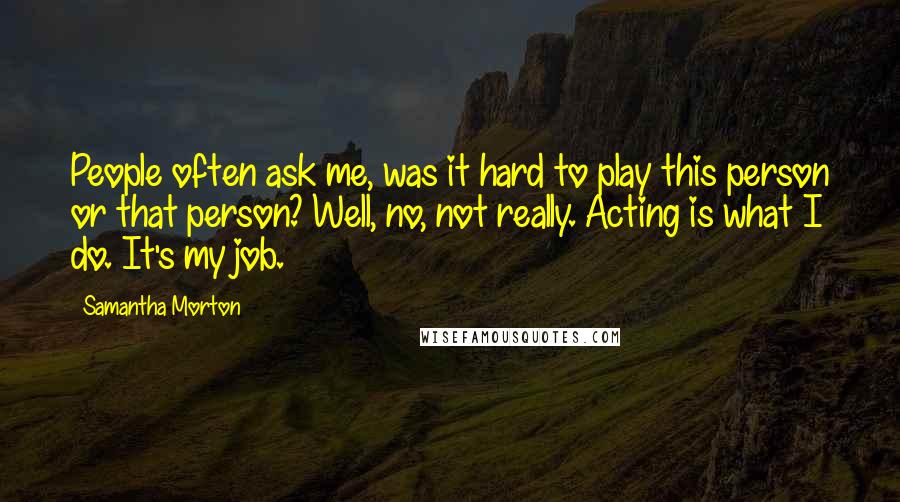 Samantha Morton Quotes: People often ask me, was it hard to play this person or that person? Well, no, not really. Acting is what I do. It's my job.