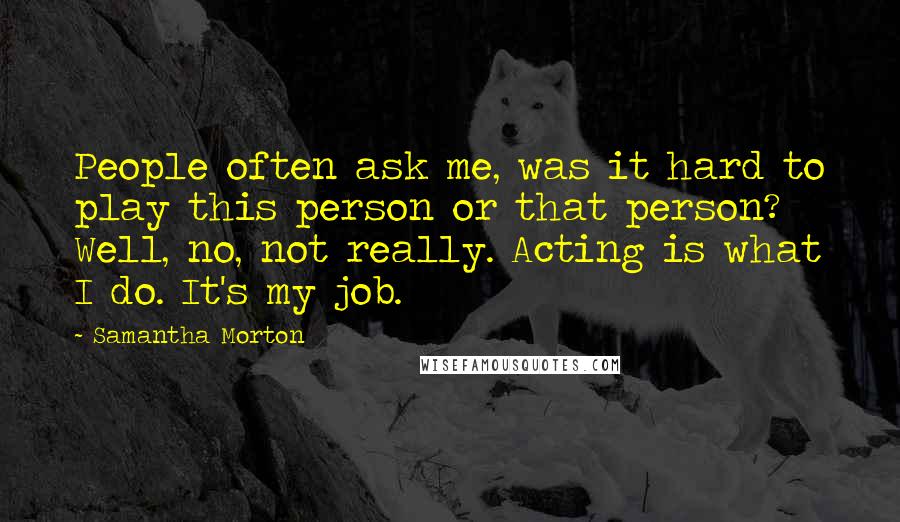 Samantha Morton Quotes: People often ask me, was it hard to play this person or that person? Well, no, not really. Acting is what I do. It's my job.