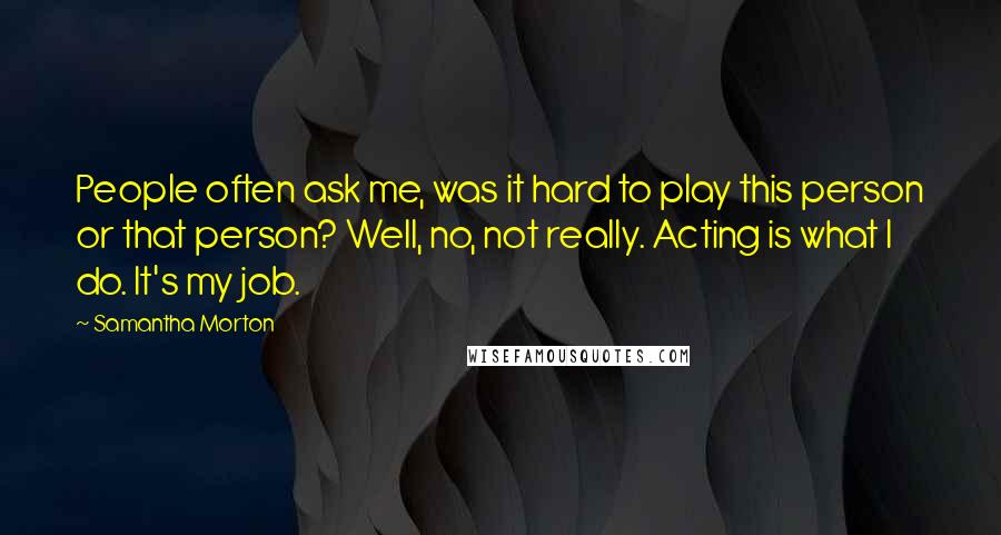 Samantha Morton Quotes: People often ask me, was it hard to play this person or that person? Well, no, not really. Acting is what I do. It's my job.