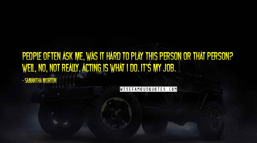 Samantha Morton Quotes: People often ask me, was it hard to play this person or that person? Well, no, not really. Acting is what I do. It's my job.